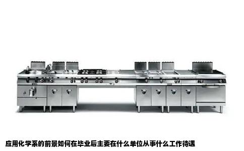 应用化学系的前景如何在毕业后主要在什么单位从事什么工作待遇